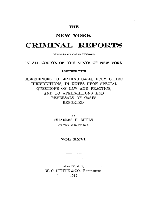 handle is hein.nysreports/nycriprc0026 and id is 1 raw text is: THE

NEW YORK
CRIMINAL REPORTS
REPORTS OF CASES DECIDED
IN ALL COURTS OF THE STATE OF NEW YORK
TOGETHER WITH
REFERENCES TO LEADING CASES FROM OTHER
JURISDICTIONS, IN NOTES UPON SPECIAL
QUESTIONS OF LAW AND PRACTICE,
AND TO AFFIRMATIONS AND
REVERSALS OF CASES
REPORTED.
BY
CHARLES H. MILLS
OF THE ALBANY BAR
VOL XXVI.

ALBANY, N. Y.
W. C. LITTLE & CO., PUBLISHERS
1912


