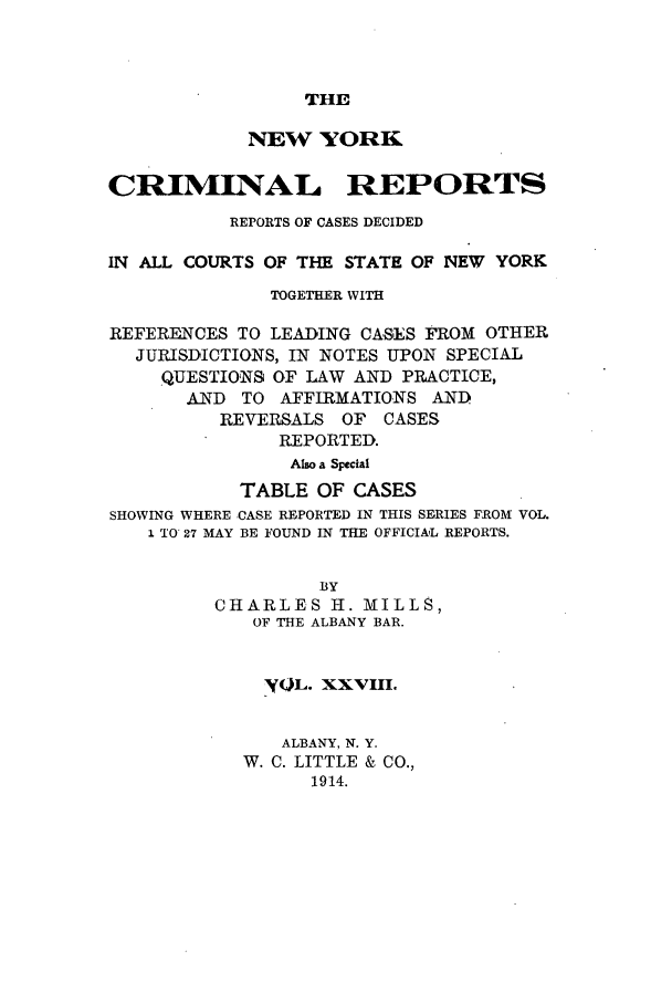 handle is hein.nysreports/nycriprc0028 and id is 1 raw text is: THE

NEW YORK
CRIMINAL REPORTS
REPORTS OF CASES DECIDED
IN ALL COURTS OF THE STATE OF NEW YORK
TOGETHER WITH
REFERENCES TO LEADING CASES FROM OTHER
JURISDICTIONS, IN NOTES UPON SPECIAL
QUESTIONS OF LAW AND PRACTICE,
AND TO AFFIRMATIONS AND
REVERSALS OF CASES
REPORTED.
Also a Special
TABLE OF CASES
SHOWING WHERE CASE REPORTED IN THIS SERIES FROM VOL.
1 TO 27 MAY BE FOUND IN THE OFFICIAL REPORTS.
BY
CHARLES H. MILLS,
OF THE ALBANY BAR.
'OL. XXVIII.
ALBANY, N. Y.
W. C. LITTLE & CO.,
1914.


