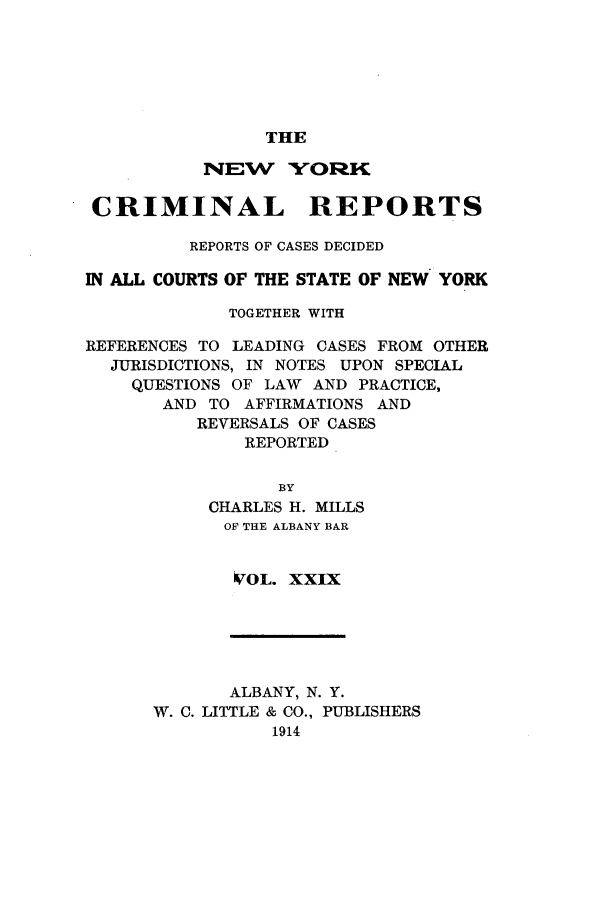 handle is hein.nysreports/nycriprc0029 and id is 1 raw text is: THE

NEW YORK
CRIMINAL REPORTS
REPORTS OF CASES DECIDED
IN ALL COURTS OF THE STATE OF NEW YORK
TOGETHER WITH
REFERENCES TO LEADING CASES FROM OTHER
JURISDICTIONS, IN NOTES UPON SPECIAL
QUESTIONS OF LAW AND PRACTICE,
AND TO AFFIRMATIONS AND
REVERSALS OF CASES
REPORTED
BY
CHARLES H. MILLS
OF THE ALBANY BAR
VOL. XXIX

ALBANY, N. Y.
W. C. LITTLE & CO., PUBLISHERS
1914


