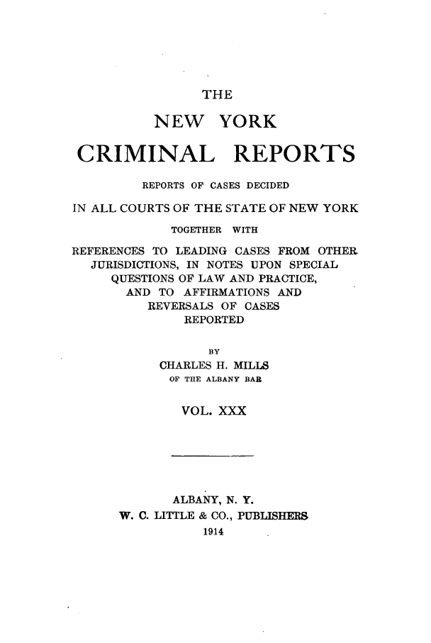 handle is hein.nysreports/nycriprc0030 and id is 1 raw text is: THE

NEW YORK
CRIMINAL REPORTS
REPORTS OF CASES DECIDED
IN ALL COURTS OF THE STATE OF NEW YORK
TOGETHER WITH
REFERENCES TO LEADING CASES FROM OTHER
JURISDICTIONS, IN NOTES UPON SPECIAL
QUESTIONS OF LAW AND PRACTICE,
AND TO AFFIRMATIONS AND
REVERSALS OF CASES
REPORTED
BY
CHARLES H. MILLS
OF THE ALBANY BAR

VOL. XXX

ALBANY, N. Y.
W. C. LITTLE & CO., PUBLISHERS
1914


