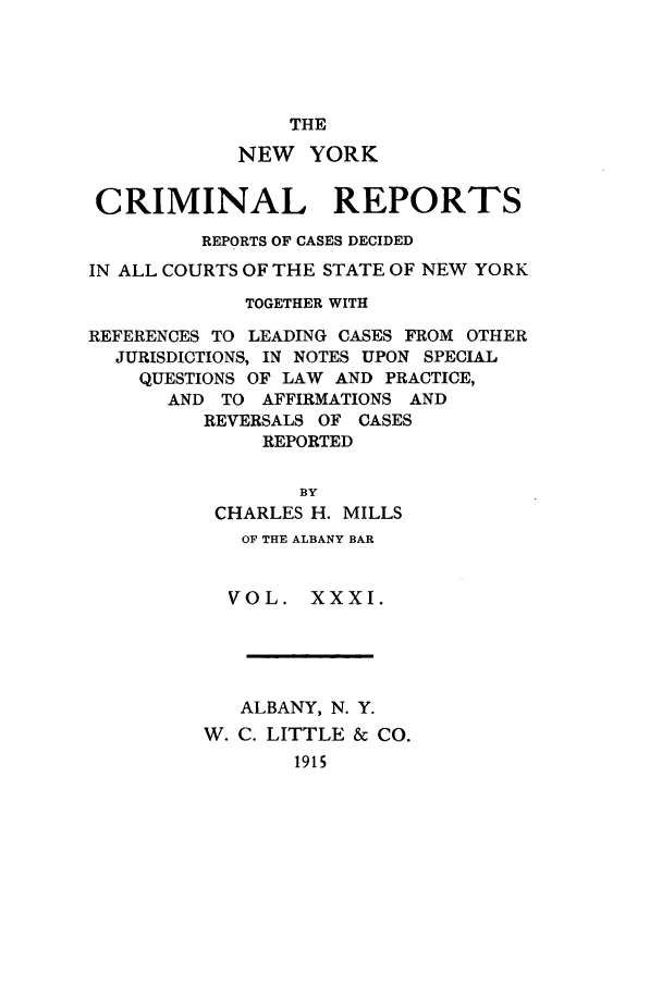 handle is hein.nysreports/nycriprc0031 and id is 1 raw text is: THE
NEW YORK
CRIMINAL REPORTS
REPORTS OF CASES DECIDED
IN ALL COURTS OF THE STATE OF NEW YORK
TOGETHER WITH
REFERENCES TO LEADING CASES FROM OTHER
JURISDICTIONS, IN NOTES UPON SPECIAL
QUESTIONS OF LAW AND PRACTICE,
AND TO AFFIRMATIONS AND
REVERSALS OF CASES
REPORTED
BY
CHARLES H. MILLS
OF THE ALBANY BAR
VOL. XXXI.
ALBANY, N. Y.
W. C. LITTLE & CO.
1915


