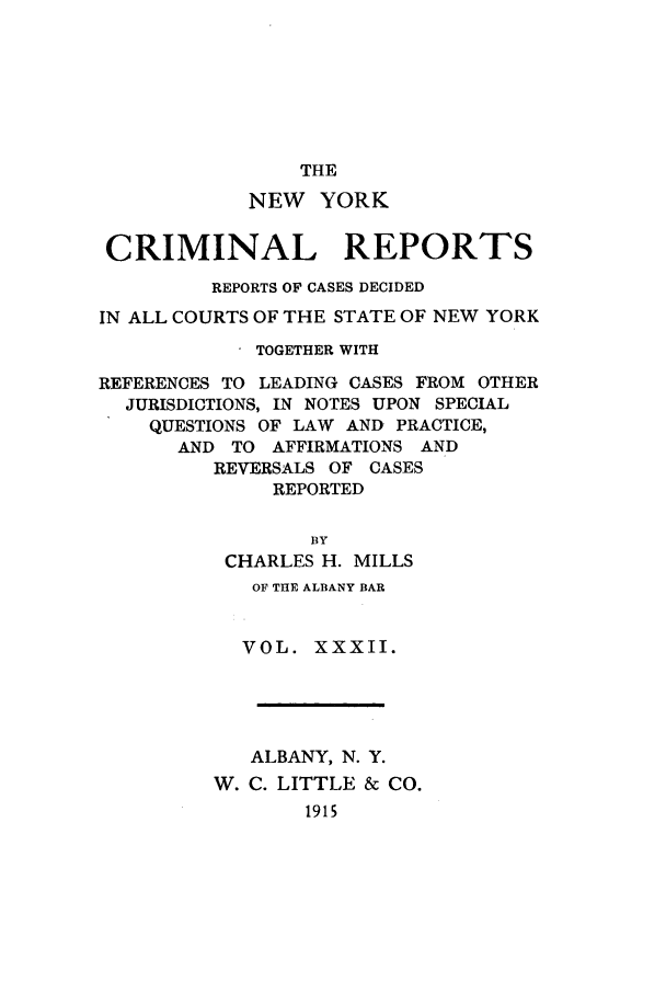 handle is hein.nysreports/nycriprc0032 and id is 1 raw text is: THE
NEW YORK
CRIMINAL REPORTS
REPORTS OF CASES DECIDED
IN ALL COURTS OF THE STATE OF NEW YORK
TOGETHER WITH
REFERENCES TO LEADING CASES FROM OTHER
JURISDICTIONS, IN NOTES UPON SPECIAL
QUESTIONS OF LAW AND PRACTICE,
AND TO AFFIRMATIONS AND
REVERSALS OF CASES
REPORTED
BY
CHARLES H. MILLS
OF THE ALBANY BAR
VOL. XXXII.
ALBANY, N. Y.
W. C. LITTLE & CO.
1915


