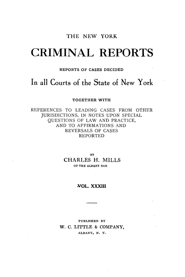 handle is hein.nysreports/nycriprc0033 and id is 1 raw text is: THE NEW YORK

CRIMINAL REPORTS
REPORTS OF CASES DECIDED
In all Courts of the State of New York
TOGETHER WITH
REFERENCES TO LEADING CASES FROM OTHER
JURISDICTIONS, IN NOTES UPON SPECIAL
QUESTIONS OF LAW AND PRACTICE,
AND TO AFFIRMATIONS AND
REVERSALS OF CASES
REPORTED
BY
CHARLES H. MILLS
OF THE ALBANY BAR
VOL. XXXIII
PUBLISHED BY
W. C. LITTLE & COMPANY,
ALBANY, N. Y.


