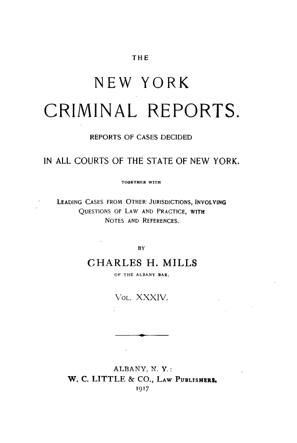 handle is hein.nysreports/nycriprc0034 and id is 1 raw text is: THE

NEW YORK
CRIMINAL REPORTS.
REPORTS OF CASES DECIDED
IN ALL COURTS OF THE STATE OF NEW YORK.
TOGETHER WITH
LEADING CASES FROM OTHER' JURISDICTIONS, INVOLVING
QUESTIONS OF LAW AND PRACTICE, WITH
NOTES AND REFERENCES.
BY
CHARLES H. MILLS
OF THE ALBANY BAR.
VOL. XXXIV.

ALBANY, N. Y.:
W. C. LITTLE & CO., LAW PUBLISHERS.
1917


