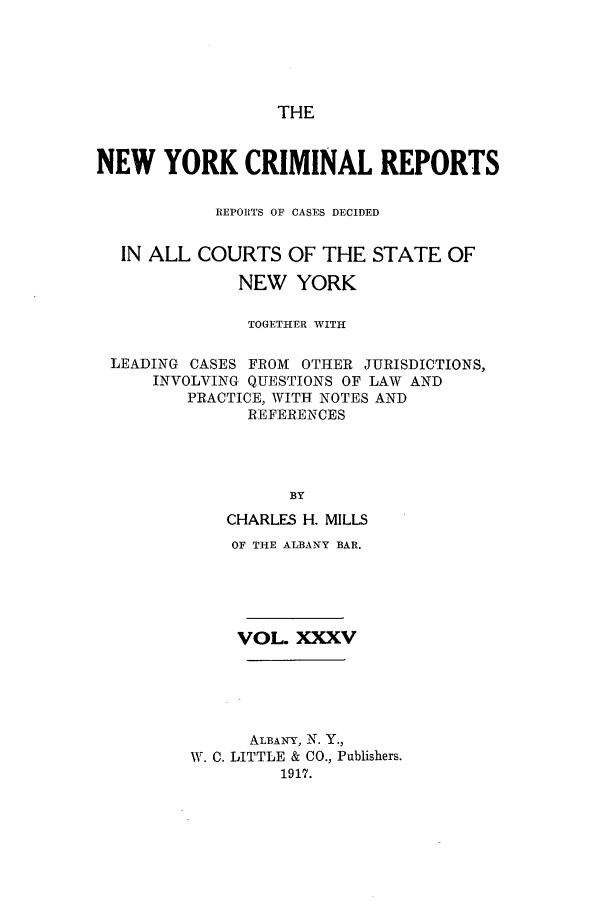 handle is hein.nysreports/nycriprc0035 and id is 1 raw text is: THE

NEW YORK CRIMINAL REPORTS
REPORTS OF CASES DECIDED
IN ALL COURTS OF THE STATE OF
NEW YORK
TOGETHER WITH
LEADING CASES FROM OTHER JURISDICTIONS,
INVOLVING QUESTIONS OF LAW AND
PRACTICE, WITH NOTES AND
REFERENCES
BY
CHARLES H. MILLS
OF THE ALBANY BAR.
VOL. XXXV
ALBANY, N. Y.,
W. C. LITTLE & CO., Publishers.
1917.


