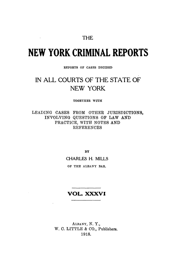 handle is hein.nysreports/nycriprc0036 and id is 1 raw text is: THE

NEW YORK CRIMINAL REPORTS
REPORTS OF CASES DECIDED
IN ALL COURTS OF THE STATE OF
NEW YORK
TOGETHER WITH
LEADING CASES FROM OTHER JURISDICTIONS,
INVOLVING QUESTIONS OF LAW AND
PRACTICE, WITH NOTES AND
REFERENCES
BY
CHARLES H. MILLS
OF THE ALBANY BAR.
VOL XXXVI
ALBANY, N. Y.,
W. C. LITTLE & CO., Publishers.
1918.


