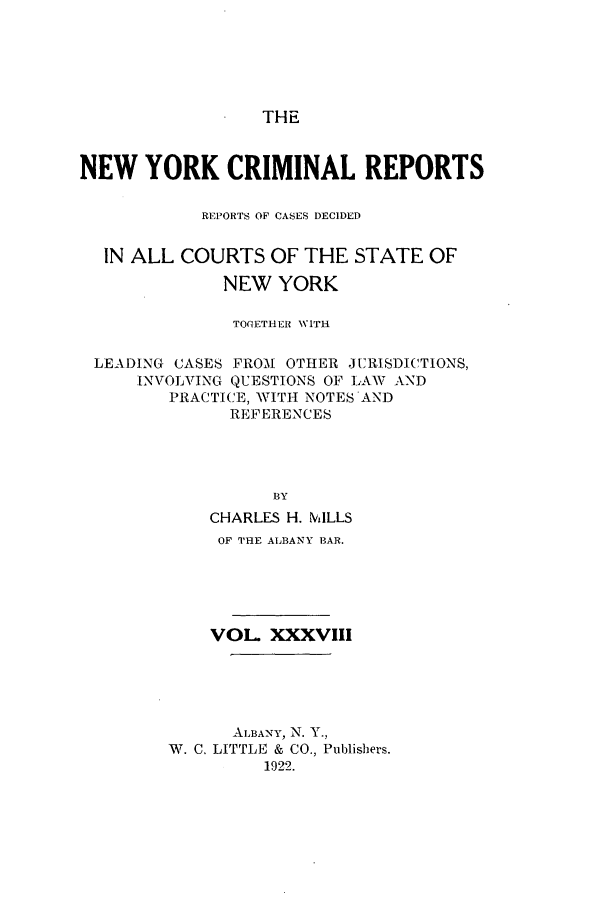 handle is hein.nysreports/nycriprc0038 and id is 1 raw text is: THE

NEW YORK CRIMINAL REPORTS
REPORTS OF CASES DECIDED
IN ALL COURTS OF THE STATE OF
NEW YORK
TOGETHER VITH
LEADING CASES FRO-M OTHER JURISDICTIONS,
INVOLVING QUESTIONS OF L1\W AND
PRACTICE, WITH NOTES 'AND
REFERENCES
BY
CHARLES H. MILLS
OF THE ALBANY BAR.
VOL XXXVIII
ALBANY, N. Y.,
W. C. LITTLE & CO., Publishers.
1922.


