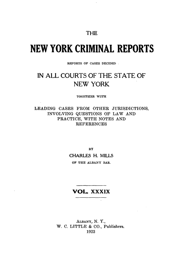 handle is hein.nysreports/nycriprc0039 and id is 1 raw text is: THE

NEW YORK CRIMINAL REPORTS
REPORTS OF CASES DECIDED -
IN ALL COURTS OF THE STATE OF
NEW YORK
TOGETHER WITH
LEADING CASES FROM OTHER JURISDICTIONS,
INVOLVING QUESTIONS OF LAW AND
PRACTICE, WITH NOTES AND
REFERENCES
BY
CHARLES H. MILLS
OF THE ALBANY BAR.
VOL. XXXIX
ALBANY, N. Y.,
W. C. LITTLE & CO., Publishers.
1923


