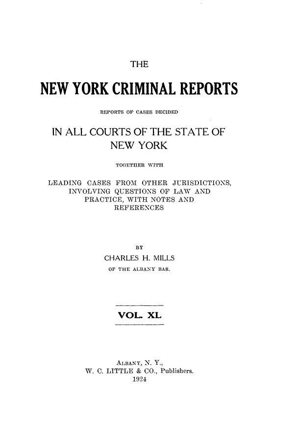 handle is hein.nysreports/nycriprc0040 and id is 1 raw text is: THE

NEW YORK CRIMINAL REPORTS
REPORTS OF CASES DECIDED
IN ALL COURTS OF THE STATE OF
NEW YORK
TOGETHER WITH
LEADING CASES FROI OTHER JURISDICTIONS,
INVOLVING QUESTIONS OF LAW AND
PRACTICE, WITH NOTES AND
REFERENCES
BY
CHARLES H. MILLS
OF THE ALBANY BAR.

VOL. XL

ALBANY, N. Y.,
W. C. LITTLE & CO., Publishers.
1924


