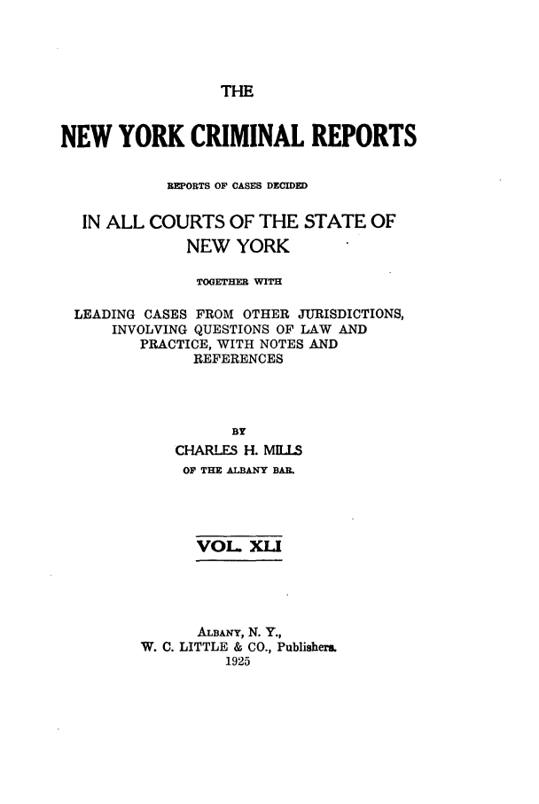 handle is hein.nysreports/nycriprc0041 and id is 1 raw text is: THE
NEW YORK CRIMINAL REPORTS
REPORTS OF CASES DECIDED
IN ALL COURTS OF THE STATE OF
NEW YORK
TOGEHER WITH
LEADING CASES FROM OTHER JURISDICTIONS,
INVOLVING QUESTIONS OF LAW AND
PRACTICE, WITH NOTES AND
REFERENCES
BY
CHARLES H. MILS
OF THE ALBANY BAI.
VOL. XLI
ALBANY, N. Y.,
W. C. LITTLE & CO., Publisher.
1925


