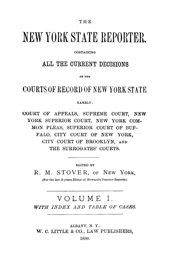 handle is hein.nysreports/nystarepo0001 and id is 1 raw text is: THE

NEW YORK STATE REPORTER.
CONTAINING
ALL THE CURRENT DECISIONS
OF THE
COURTS OF RECORD OF NEW YORK STATE
NAMELY:
COURT OF APPEALS, SUPREME COURT, NEW
YORK SUPERIOR COURT, NEW YORK COM-
MON PLEAS, SUPERIOR COURT OF BUF-
FALO, CITY COURT OF NEW YORK,
CITY COURT OF BROOKLYN, AND
THE SURROGATES' COURTS.
EDITED BY
R. M. STOVER, OF NEW YORK,
(For the last 15 years Editor of Howard's Practice Reports.)
VOLUME I.
WITH INDEX AND TABLE OF CASES.
ALBANY, N. Y.:
W. C. LITTLE & CO., LAW PUBLISHERS,
1886.


