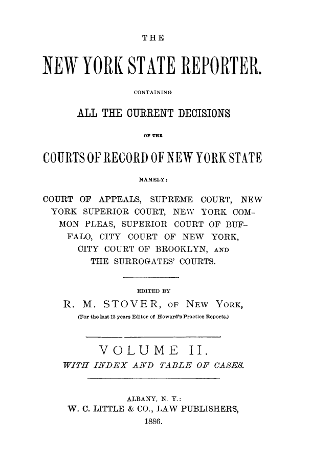 handle is hein.nysreports/nystarepo0002 and id is 1 raw text is: THE

NEW YORK STATE REPORTER.
CONTAINING
ALL THE CURRENT DECISIONS
OF THE
COURTS OF RECORD OF NEW YORK STATE
NAMELY:
COURT OF APPEALS, SUPREME COURT, NEW
YORK SUPERIOR COURT, NEW YORK COM-
MON PLEAS, SUPERIOR COURT OF BUF-
FALO, CITY COURT OF NEW YORK,
CITY COURT OF BROOKLYN, AND
THE SURROGATES' COURTS.
EDITED BY
R. M. STOVER, OF NEW YORK,
(For the last 15 years Editor of Howard's Practice Reports.)
VOLUME II.
WITH INDEX AND TABLE OF CASES.
ALBANY, N. Y.:
W. C. LITTLE & CO., LAW PUBLISHERS,
1886.



