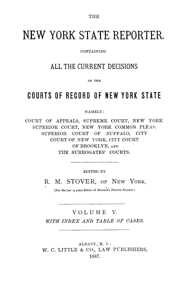 handle is hein.nysreports/nystarepo0005 and id is 1 raw text is: THE

NEW YORK STATE REPORTER.
CONTAINING
ALL THE CURRENT DECISIONS
OF THE
COURTS OF RECORD OF NEW YORK STATE
NAMELY:
COURT OF APPEALS, SUPREME COURT, NEW YORK
SUPERIOR COURT, NEW YORK COMMON PLEAS,
SUPERIOR COURT OF BUFFALO, CITY
COURT OF NEW YORK, CITY COURT
OF BROOKLYN, AND
THE SURROGATES' COURTS.
EDITED BY
R. M. STOVER, OF NEW YORK,
(For the last 15 years Editor of Howard's Practice Reports.)
VOLUME V-
WITH INDEX AND TABLE OF CASES.
ALBANY, N. Y.:
W. C. *LITTLE & CO., LAW PUBLISHERS,
1887.


