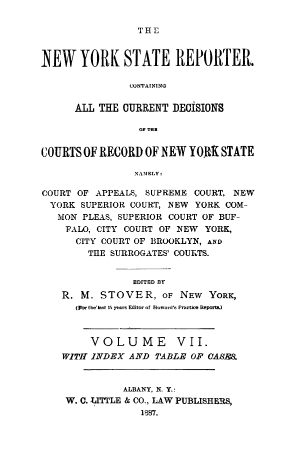 handle is hein.nysreports/nystarepo0007 and id is 1 raw text is: T HE1

NEW YORK STATE REPORTER.
CONTAINING
ALL THE CURRENT DECISIONS
COURTS OF RECORD OF NEW YORX STATE
NAMELY:
COURT OF APPEALS, SUPREME COURT, NEW
YORK SUPERIOR COURT, NEW YORK COM-
MON PLEAS, SUPERIOR COURT OF BUF-
FALO, CITY COURT OF NEW YORK,
CITY COURT OF BROOKLYN, AND
THE SURROGATES' COURTS.
EDITED BY
R. M. STOVER, OF NEW YORK,
(For the'last 15 years Editor of Howard's Practice Report&)
VOLUME VII.
WITH INDEX AND TABLE OF CASE.
ALBANY, N. Y.:
W. C. LITTLE & CO., LAW PUBLISHERS,
1887.


