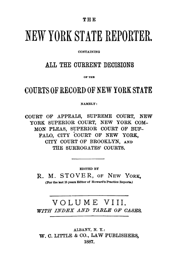 handle is hein.nysreports/nystarepo0008 and id is 1 raw text is: THE

NEW YORK STATE REPORTER.
CONTAINING
ALL THE CURRENT DECISIONS
OF TRZ
COURTS OF RECORD OF NEW YORK STATE
NAMELY:
COURT OF APPEALS, SUPREME COURT, NEW
YORK SUPERIOR COURT, NEW YORK COM-
MON PLEAS, SUPERIOR COURT OF BUF-
FALO, CITY COURT OF NEW YORK,
CITY COURT OF BROOKLYN, An
THE SURROGATES' COURTS.
EDITED BY
R. M. STOVER, OF NEW YORK,
(por the last 15 years Editor of Howard's Practice Reports.)
VOLUME VIII.
WITH INDEX AND TABLE OF CASE.
ALBANY, N. Y.:
W. C. LITTLE & CO., LAW PUBLISHERS,
1887.


