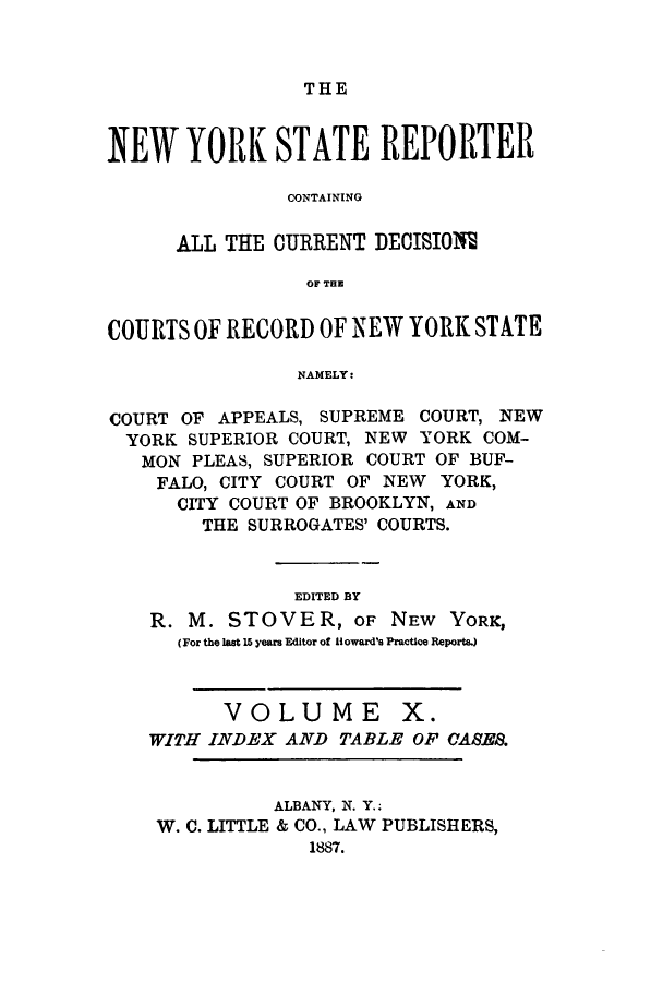 handle is hein.nysreports/nystarepo0010 and id is 1 raw text is: THE

NEW YORK STATE REPORTER
CONTAINING
ALL THE CURRENT DECISIO1I
OF THE
COURTS OF RECORD OF NEW YORK STATE
NAMELY:
COURT OF APPEALS, SUPREME COURT, NEW
YORK SUPERIOR COURT, NEW YORK COM-
MON PLEAS, SUPERIOR COURT OF BUF-
FALO, CITY COURT OF NEW YORK,
CITY COURT OF BROOKLYN, AND
THE SURROGATES' COURTS.
EDITED BY
R. M. STOVER, OF NEW YORK,
(For the last 15 years Editor of Howard's Practice Reports.)
VOLUME X.
WITH INDEX AND TABLE OF CASES.
ALBANY, N. Y..
W. C. LITTLE & CO., LAW PUBLISHERS,
1887.


