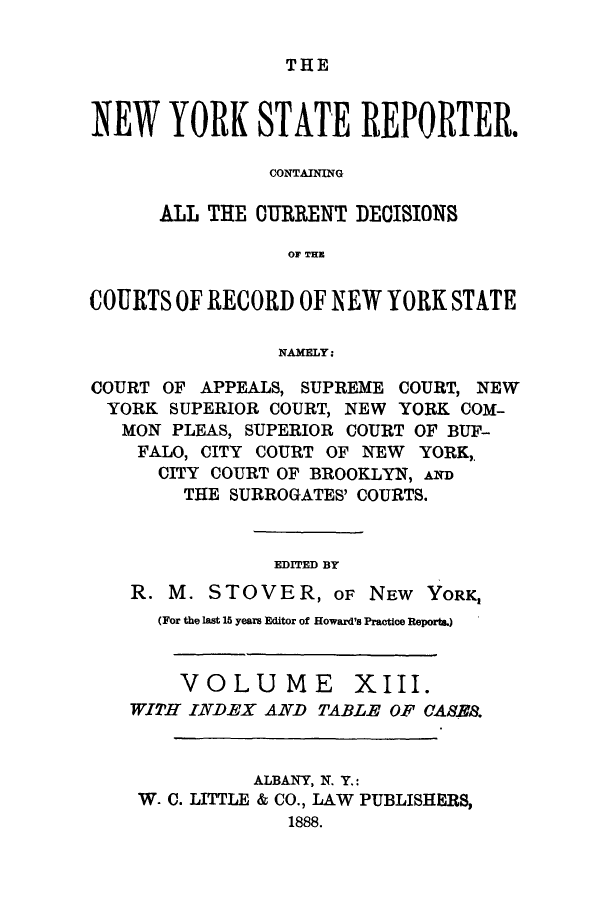 handle is hein.nysreports/nystarepo0013 and id is 1 raw text is: THE

NEW YORK STATE REPORTER.
CONTAINING
ALL THE CURRENT DECISIONS
OF THE
COURTS OF RECORD OF NEW YORK STATE
NAMELY:
COURT OF APPEALS, SUPREME COURT, NEW
YORK SUPERIOR COURT, NEW YORK COM-
MON PLEAS, SUPERIOR COURT OF BUF-
FALO, CITY COURT OF NEW YORK,
CITY COURT OF BROOKLYN, AND
THE SURROGATES' COURTS.
EDITED BY
R. M. STOVER, OF NEW YORK,
(For the lat 15 years Editor of Howard's Practice Reports.)
VOLUME        XIII.
WITH INDEX AND TABLE OF CASE.
ALBANY, N. Y.:
W. C. LITTLE & CO., LAW PUBLISHERS,
1888.


