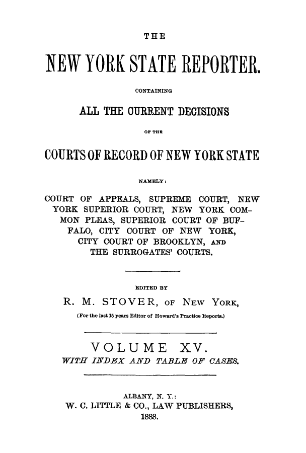 handle is hein.nysreports/nystarepo0015 and id is 1 raw text is: THE

NEW YORK STATE REPORTER.
CONTAINING
ALL THE CURRENT DECISIONS
OF THI
COURTS OF RECORD OF NEW YORK STATE
NAMELY!
COURT OF APPEALS, SUPREME COURT, NEW
YORK SUPERIOR COURT, NEW YORK COM-
MON PLEAS, SUPERIOR COURT OF BUF-
FALO, CITY COURT OF NEW YORK,
CITY COURT OF BROOKLYN, AND
THE SURROGATES' COURTS.
EDITED BY
R. M. STOVER, OF NEW YORK,
(For the last 15 years Editor of Howard's Practice Reports.)
VOLUME XV.
WITH INDEX AND TABLE OF CASES.
ALBANY, N. Y.:
W. C. LITTLE & CO., LAW PUBLISHERS,
1888.


