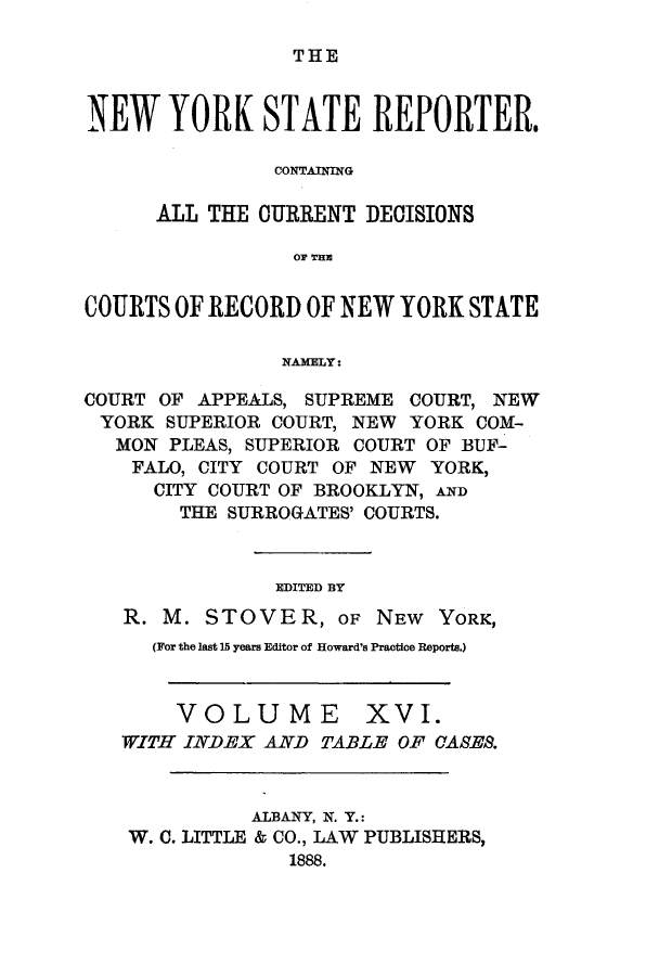 handle is hein.nysreports/nystarepo0016 and id is 1 raw text is: THE

NEW YORK STATE REPORTER.
CONTAINING
ALL THE CURRENT DECISIONS
or THEl
COURTS OF RECORD OF NEW YORK STATE
NAMELY:
COURT OF APPEALS, SUPREME COURT, NEW
YORK SUPERIOR COURT, NEW YORK COM-
MON PLEAS, SUPERIOR COURT OF BUF-
FALO, CITY COURT OF NEW YORK,
CITY COURT OF BROOKLYN, AND
THE SURROGATES' COURTS.
EDITED BY
R. M. STOVER, OF NEW YORK,
(For the last 15 years Editor of Howard's Practice Reports.)

VOLUME

xvI.

'WITH INDEX AND TABLE OF CASES.
ALBANY, N. Y.:
W. C. LITTLE & CO., LAW PUBLISHERS,
1888.


