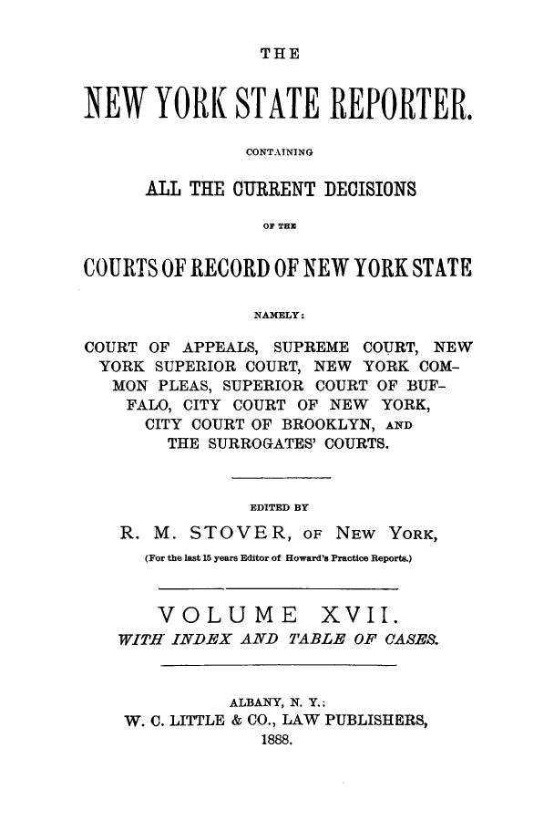 handle is hein.nysreports/nystarepo0017 and id is 1 raw text is: THE

NEW YORK STATE REPORTER.
CONTAINING
ALL THE CURRENT DECISIONS
0F TE
COURTS OF RECORD OF NEW YORK STATE
NAMELY:
COURT OF APPEALS, SUPREME COURT, NEW
YORK SUPERIOR COURT, NEW YORK COM-
MON PLEAS, SUPERIOR COURT OF BUF-
FALO, CITY COURT OF NEW YORK,
CITY COURT OF BROOKLYN, AND
THE SURROGATES' COURTS.
EDITED BY
R. M. STOVER, OF NEW YORK,
(For the last 15 years Editor of Howard's Practice Reports.)

VOLUME

XVII.

WITH INDEX AND TABLE OF CASES.
ALBANY, N. Y.;
W. C. LITTLE & CO., LAW PUBLISHERS,
1888.


