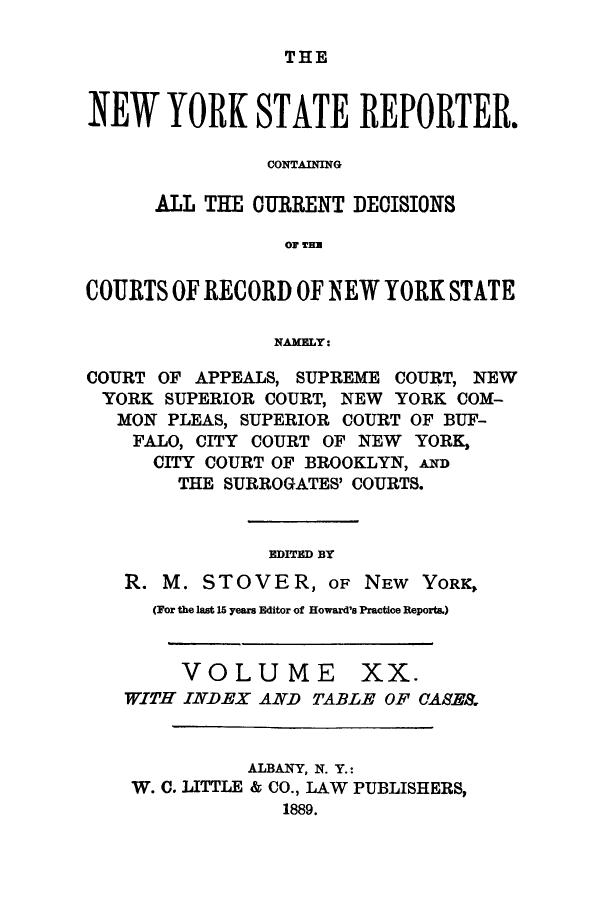 handle is hein.nysreports/nystarepo0020 and id is 1 raw text is: THE

NEW YORK STATE REPORTER.
CONTAINING
ALL THE CURRENT DECISIONS
0F TIM
COURTS OF RECORD OF NEW YORK STATE
NAMELY:
COURT OF APPEALS, SUPREME COURT, NEW
YORK SUPERIOR COURT, NEW YORK COM-
MON PLEAS, SUPERIOR COURT OF BUF-
FALO, CITY COURT OF NEW YORK,
CITY COURT OF BROOKLYN, AND
THE SURROGATES' COURTS.
EDITED BY
R. M. STOVER, OF NEW YORK,
(For the last 15 years Editor of Howard's Practice Reports.)
VOLUME XX.
WITH INDEX AND TABLE OF CASE&
ALBANY, N. Y.:
W. C. LITTLE & CO., LAW PUBLISHERS,
1889.


