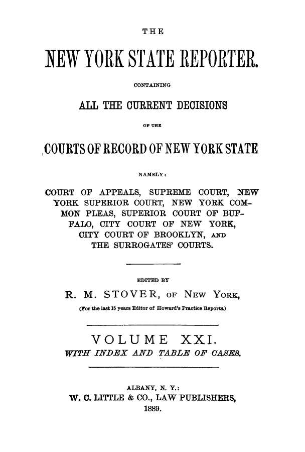 handle is hein.nysreports/nystarepo0021 and id is 1 raw text is: THE

NEW YORK STATE REPORTER.
CONTAINING
ALL THE CURRENT DECISIONS
OF THE
COURTS OF RECORD OF NEW YORK STATE
NAMELY:
COURT OF APPEALS, SUPREME COURT, NEW
YORK SUPERIOR COURT, NEW YORK COM-
MON PLEAS, SUPERIOR COURT OF BUF-
FALO, CITY COURT OF NEW YORK,
CITY COURT OF BROOKLYN, AND
THE SURROGATES' COURTS.
EDITED BY
R. M. STOVER, OF NEW YORK,
(For the last 15 years Editor of Howard's Practice Reports.)

VOLUME

XXI.

WITH INDEX AND TABLE OF CASES.
ALBANY, N. Y.:
W. C. LITTLE & CO., LAW PUBLISHERS,
1889.


