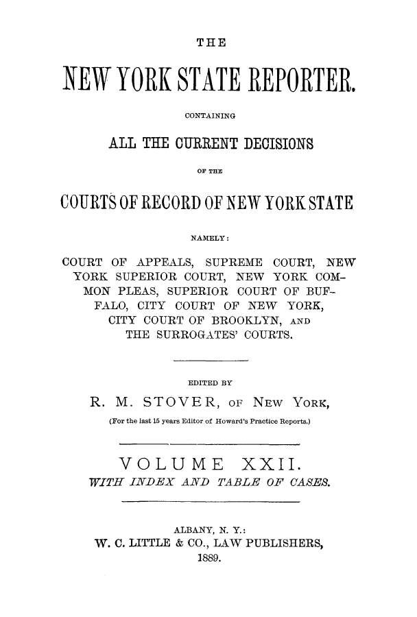 handle is hein.nysreports/nystarepo0022 and id is 1 raw text is: THE

NEW YORK STATE REPORTER.
CONTAINING
ALL THE OURRENT DEOISIONS
OF THE
COURTS OF RECORD OF NEW YORK STATE
NAMELY:
COURT OF APPEALS, SUPREME COURT, NEW
YORK SUPERIOR COURT, NEW YORK COM-
MON PLEAS, SUPERIOR COURT OF BUF-
FALO, CITY COURT OF NEW YORK,
CITY COURT OF BROOKLYN, AND
THE SURROGATES' COURTS.
EDITED BY
R. M. STOVER, oF NEW YORK,
(For the last 15 years Editor of Howard's Practice Reports.)
VOLUME XXII.
WITH INDEX AND TABLE OF CASES.
ALBANY, N. Y.:
W. C. LITTLE & CO., LAW PUBLISHERS,
1889.


