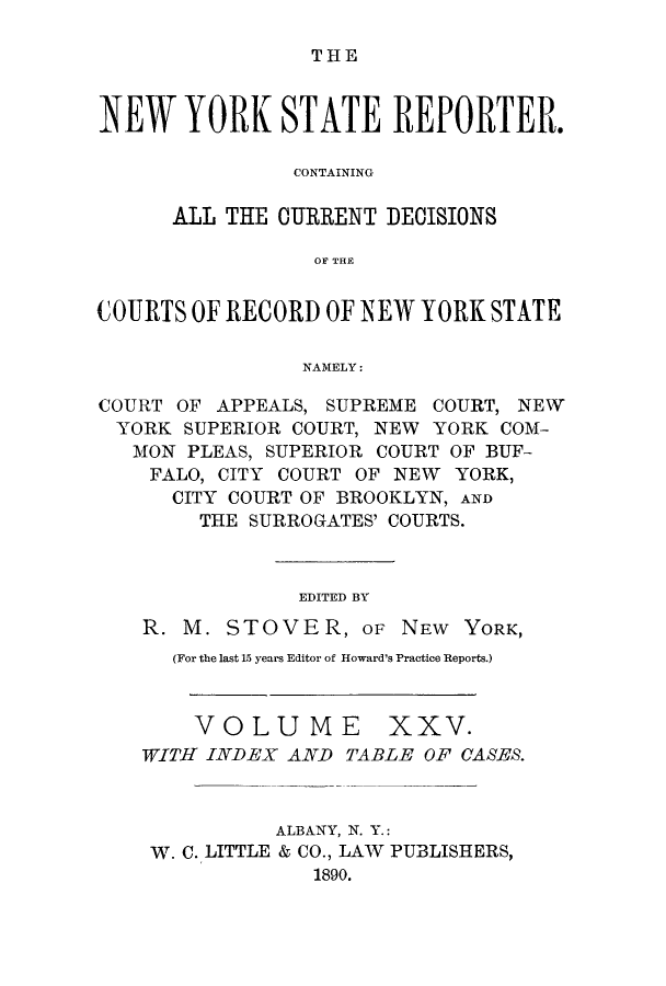 handle is hein.nysreports/nystarepo0025 and id is 1 raw text is: THE

NEW YORK STATE REPORTER.
CONTAINING
ALL THE CURRENT DECISIONS
0OF THE
COURTS OF RECORD OF NEW YORK STATE
NAMELY:
COURT OF APPEALS, SUPREME COURT, NEW
YORK SUPERIOR COURT, NEW YORK COM-
MON PLEAS, SUPERIOR COURT OF BUF-
FALO, CITY COURT OF NEW YORK,
CITY COURT OF BROOKLYN, AND
THE SURROGATES' COURTS.
EDITED BY
R. M. STOVER, OF NEW YORK,
(For the last 15 years Editor of Howard's Practice Reports.)

VOLUME

XXV.

WITH INDEX AND TABLE OF CASES.
ALBANY, N. Y.:
W. C. LITTLE & CO., LAW PUBLISHERS,
1890.


