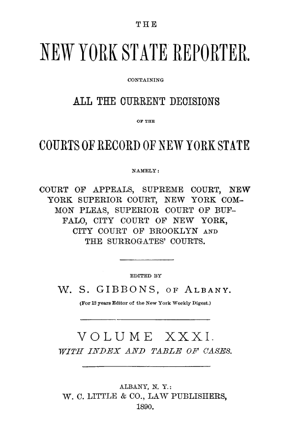 handle is hein.nysreports/nystarepo0031 and id is 1 raw text is: THE

NEW YORK STATE REPORTER.
CONTAINING
ALL THE OURRENT DECISIONS
OF THE
COURTS OF RECORD OF NEW YORK STATE
NAMELY:
COURT OF APPEALS, SUPREME COURT, NEW
YORK SUPERIOR COURT, NEW YORK COM-
MON PLEAS, SUPERIOR COURT OF BUF-
FALO, CITY COURT OF NEW YORK,
CITY COURT OF BROOKLYN AND
THE SURROGATES' COURTS.
EDITED BY
W. S. GIBBONS, OF ALBANY.
(For 12 years Editor of the New York Weekly Digest.)

VOLUME

XXXI.

WITH INDEX AND TABLE OF CASES.
ALBANY, N. Y.:
W. C. LITTLE & CO., LAW PUBLISHERS,
1890.


