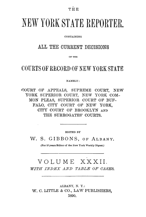 handle is hein.nysreports/nystarepo0032 and id is 1 raw text is: THE

NEW YORK STATE REPORTER.
CONTAINING
ALL THE CURRENT DECISIONS
OF THE
COURTS OF RECORD OF NEW YORK STATE
NAMELY:
COURT OF APPEALS, SUPREME COURT, NEW
YORK SUPERIOR COURT, NEW YORK COM-
MON PLEAS, SUPERIOR COURT OF BUF-
FALO, CITY COURT OF NEW YORK,
CITY COURT OF BROOKLYN AND
THE SURROGATES' COURTS.

EDITED BY

W. S. GIBBONS, OF

ALBANY.

(For 12 years Editor of the New York Weekly Digest.)

VOLUME

XXXII.

WITH INDEX AND TABLE OF CASES.
ALBANY, N. Y.:
W. C. LITTLE & CO., LAW PUBLISHERS,
1890.


