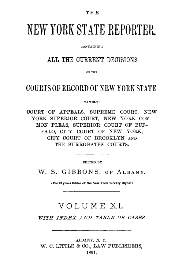 handle is hein.nysreports/nystarepo0040 and id is 1 raw text is: THE

NEW YORK STATE REPORTER.
CONTAINING
ALL THE CURRENT DECISIONS
OF THE
COURTS OF RECORD OF NEW YORK STATE
NAMELY:
COURT OF APPEALS, SUPREME COURT, NEW
YORK SUPERIOR COURT, NEW YORK COM-
MON PLEAS, SUPERIOR COURT OF BUF-
FALO, CITY COURT OF NEW YORK,
CITY COURT OF BROOKLYN AND
THE SURROGATES' COURTS.
EDITED BY
W. S. GIBBONS, OF ALBANY.
(For 12 years Editor of the New York Weekly Digest)
VOLUME XL
WITH INDEX AND TABLE OF CASES.
ALBANY, N. Y..
W. C. LITTLE & CO., LAW PUBLISHERS,
1891.


