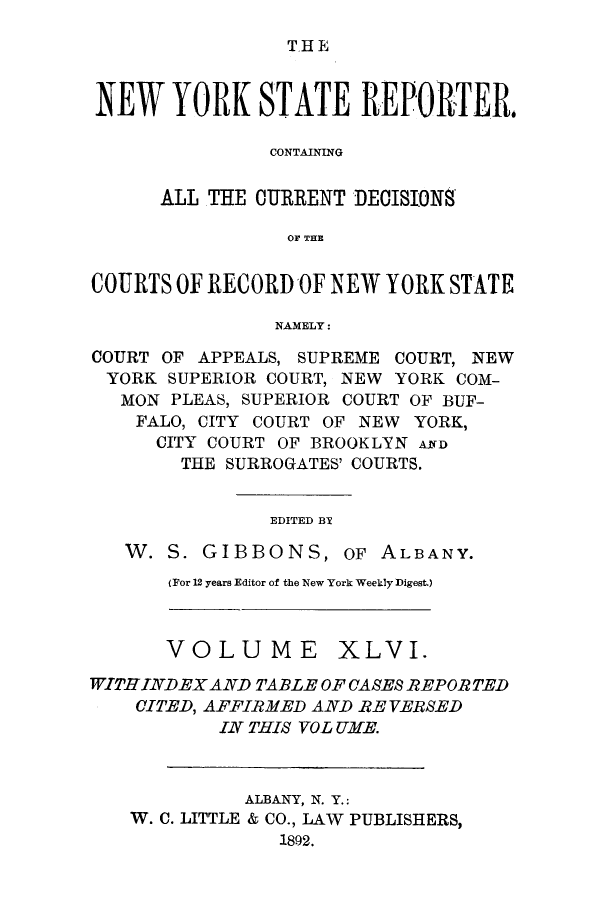 handle is hein.nysreports/nystarepo0046 and id is 1 raw text is: T.H E

NEW YORK STATE REPORTER,
CONTAINING
ALL THE CURRENT DECISIONS
OF THE
COURTS OF RECORD OF NEW YORK STATE
NAMELY:
COURT OF APPEALS, SUPREME COURT, NEW
YORK SUPERIOR COURT, NEW YORK COM-
MON PLEAS, SUPERIOR COURT OF BUF-
FALO, CITY COURT OF NEW YORK,
CITY COURT OF BROOKLYN ArfD
THE SURROGATES' COURTS.
EDITED BY
W. S. GIBBONS, OF ALBANY.

(For 12 years Editor of the New York Weekly Digest.)

VOLUME XLVI.
WITHINDEX AND TABLE OF CASES REPORTED
CITED, AFFIRMED AND RE VERSED
IN THIS VOL UME.
ALBANY, N. Y.:
W. C. LITTLE & CO., LAW PUBLISHERS,
1892.


