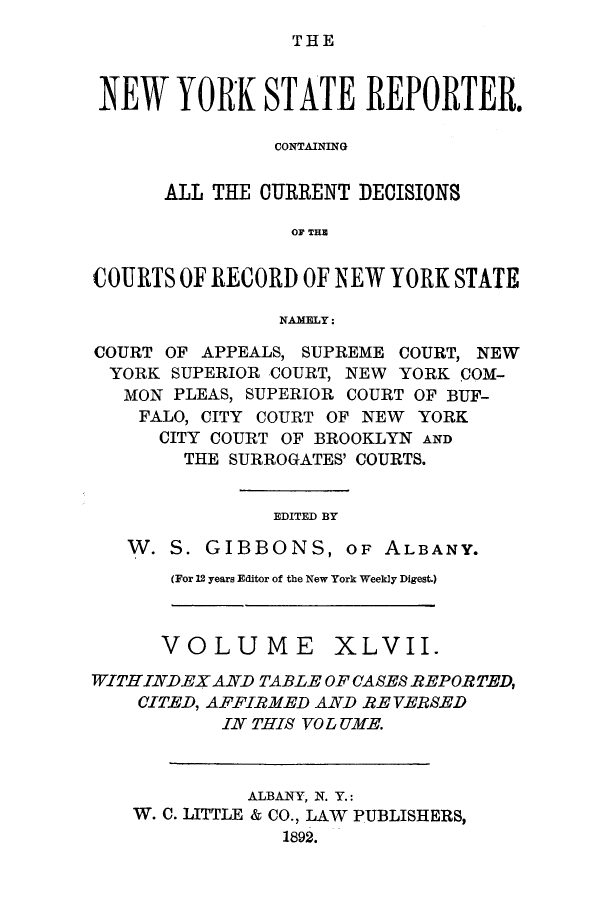 handle is hein.nysreports/nystarepo0047 and id is 1 raw text is: THE

NEW YORK STATE REPORTER.
CONTAINING
ALL THE CURRENT DECISIONS
OF THE
COURTS OF RECORD OF NEW YORK STATE
NAMELY:
COURT OF APPEALS, SUPREME COURT, NEW
YORK SUPERIOR COURT, NEW YORK COM-
MON PLEAS, SUPERIOR COURT OF BUF-
FALO, CITY COURT OF NEW YORK
CITY COURT OF BROOKLYN AND
THE SURROGATES' COURTS.
EDITED BY
W. S. GIBBONS, OF ALBANY.

(For 12 years Editor of the New York Weekly Digest.)

VOLUME XLVII.
WITHINDEX AND TABLE OF CASES REPORTED,
CITED, AFFIRMED AND RE VERSED
IN THIS VO L UYIE.
ALBANY, N. Y.:
W. C. LITTLE & CO., LAW PUBLISHERS,
1892.


