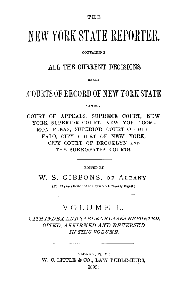 handle is hein.nysreports/nystarepo0050 and id is 1 raw text is: THE

NEW YORK STATE REPORTER.
CONTAINING
ALL THE CURRENT DECISIONS
OF THE
COURTS OF RECORD OF NEW YORK STATE
NAMELY:
COURT OF APPEALS, SUPREME COURT, NEW
YORK SUPERIOR COURT, NEW YOF- COM-
MON PLEAS, SUPERIOR COURT OF BUF-
FALO, CITY COURT OF NEW YORK,
CITY COURT OF BROOKLYN AND
THE SURROGATES' COURTS.
EDITED BY
W. S. GIBBONS, OF ALBANY.

(For 12 years Editor of the New York Weekly Dighst.)

VOLUME

L.

EKTTHINDEX AND TABLE OF CASES REPORTED,
CITED, AFFIRMED AND REVERSED
IN THIS VO L UME.
ALBANY, N. Y.:
W. C. LITTLE & CO., LAW PUBLISHERS,
1893.


