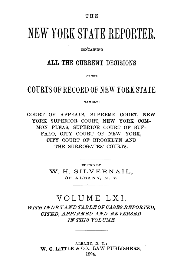 handle is hein.nysreports/nystarepo0061 and id is 1 raw text is: THE

NEW YORK STATE REPORTER.
CONTAINING
ALL THE CURRENT DECISIONS
OF TIM
COURTS OF RECORD OF NEW YORK STATE
NAMELY:
COURT OF APPEALS, SUPREME COURT, NEW
YORK SUPERIOR COURT, NEW YORK COM-
MON PLEAS, SUPERIOR COURT OF BUF-
FALO, CITY COURT OF NEW YORK,
CITY COURT OF BROOKLYN AND
THE SURROGATES' COURTS.
EDITED BY
W. H. SILVERNAIL,
OF ALBANY, N. Y.
VOLUME LXI.
WITH INDEX AND TABLE OF CASES REPOR TED,
CITED, AFFIRMED AND REVERSED
IN THIS VOL UIME.
ALBANY, N. Y.:
W. C. LITTLE & CO., LAW PUBLISHERS,
1804.


