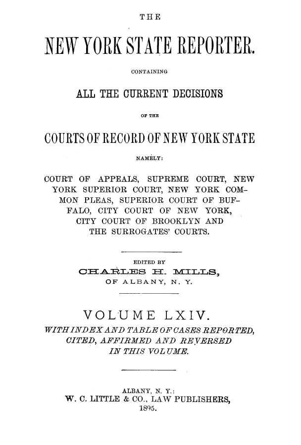 handle is hein.nysreports/nystarepo0064 and id is 1 raw text is: THE

NEW YORK STATE REPORTER.
CONTAINING
ALL THE CURRENT DECISIONS
OF THE
COURTS OF RECORD OF NEW YORK STATE
NAMELY:
COURT OF APPEALS, SUPREME COURT, NEW
YORK SUPERIOR COURT, NEW YORK COM-
MON PLEAS, SUPERIOR COURT OF BUF-
FALO, CITY COURT OF NEW YORK,
CITY COURT OF BROOKLYN AND
THE SURROGATES' COURTS.
EDITED BY
OETABILES =- MI:ILS,
OF ALBANY, N. Y.

VOLUME

LXIV.

WITH INDEX AND TABLE OF CASES REPORTED,
CITED, AFFIRMED AND REVERSED
IN THIS VO L UME.
ALBANY, N. Y.:
W. C. LITTLE & CO., LAW PUBLISHERS,
1895.


