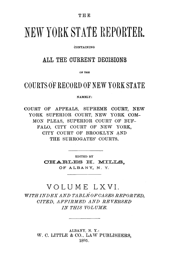 handle is hein.nysreports/nystarepo0066 and id is 1 raw text is: THE

NEW YORK STATE REPORTER.
CONTAINING
ALL THE CURRENT DECISIONS
OF THE
COURTS OF RECORD OF NEW YORK STATE
NAMELY:
COURT OF APPEALS, SUPREME COURT, NEW
YORK SUPERIOR COURT, NEW YORK COM-
MON PLEAS, SUPERIOR COURT OF BUF-
FALO, CITY COURT OF NEW YORK,
CITY COURT OF BROOKLYN AND
THE SURROGATES' COURTS.
EDITED BY
OTARLaES I=_ MILLS,
OF ALBANY, N. Y.
VOLUME LXVI.
WITH INDEX AND TABLE OF CASES REPOR TED,
CITED, AFFIRMED AND RE VERSED
IN THIS VO L UME.
ALBANY, N. Y.:
W. C. LITTLE & CO., LAW PUBLISHERS,
1895.


