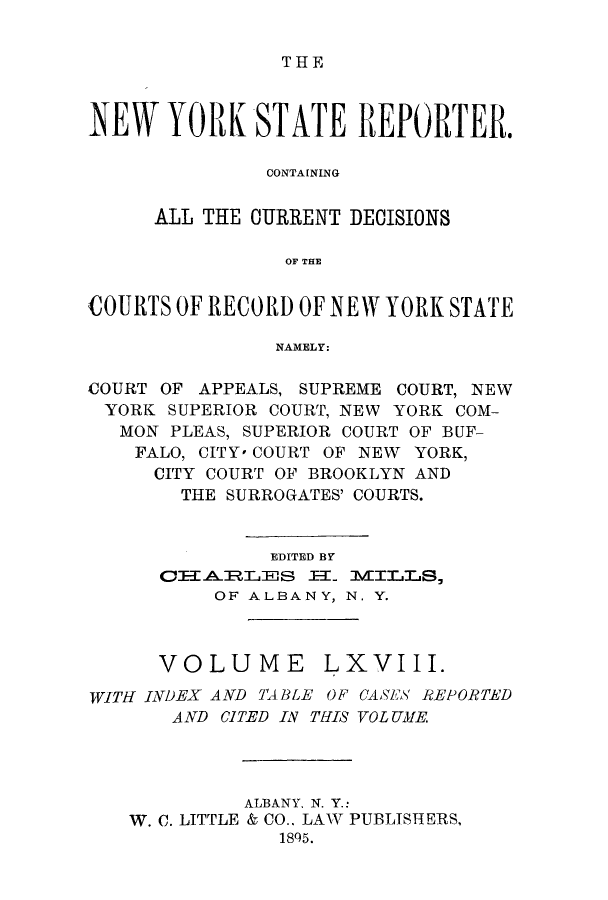 handle is hein.nysreports/nystarepo0068 and id is 1 raw text is: THE

NEW YORK STATE REPORTER.
CONTAINING
ALL THE CURRENT DECISIONS
OF THE
COURTS OF RECORD OF NEW YORK STATE
NAMELY:
COURT OF APPEALS, SUPREME COURT, NEW
YORK SUPERIOR COURT, NEW YORK COM-
MON PLEAS, SUPERIOR COURT OF BUF-
FALO, CITY' COURT OF NEW YORK,
CITY COURT OF BROOKLYN AND
THE SURROGATES' COURTS.
EDITED BY
OFIA.RLES :EL ILLS,
OF ALBANY, N. Y.
VOLUME LXVIII.
WITH INDEX AND TABLE OF CASES REPORTED
AND CITED IN THIS VOLUME.
ALBANY, N. Y.:
W. C. LITTLE & CO.. LAW PUBLISHERS,
185.


