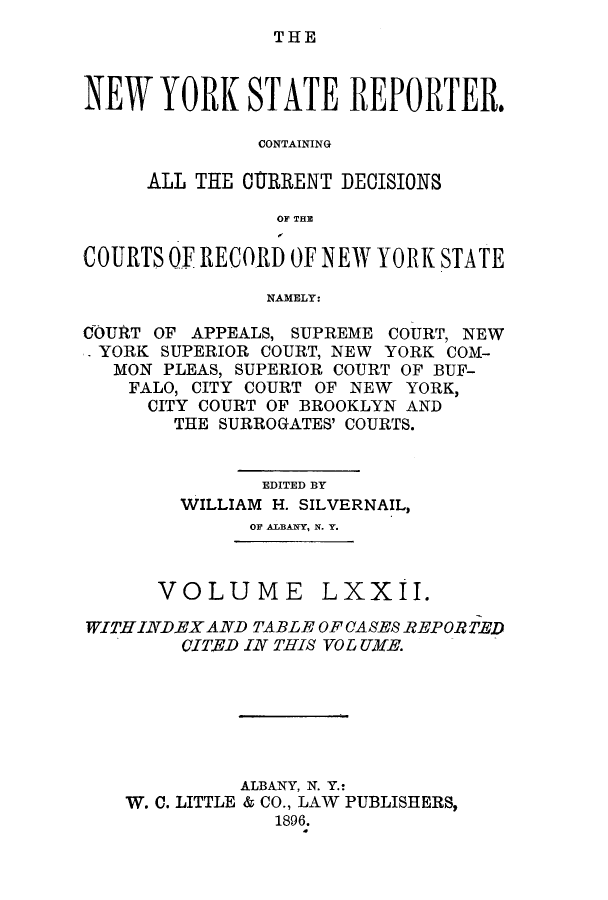 handle is hein.nysreports/nystarepo0072 and id is 1 raw text is: THE

NEW YORK STATE REPORTER.
CONTAINING
ALL THE CU1RRENT DECISIONS
OF THE
COURTS OF RECORD OF NEW YORK STATE
NAMELY:
COURT OF APPEALS, SUPREME COURT, NEW
YORK SUPERIOR COURT, NEW YORK COM-
MON PLEAS, SUPERIOR COURT OF BUF-
FALO, CITY COURT OF NEW YORK,
CITY COURT OF BROOKLYN AND
THE SURROGATES' COURTS.
EDITED BY
WILLIAM H. SILVERNAIL,
OF ALBANY, N. Y.

VOLUME

LXXII.

WITHINDEX AND TABLE OFCASES REPORTED
CITED IN THIS VOL UKE.
ALBANY, N. Y.:
W. C. LITTLE & CO., LAW PUBLISHERS,
1896.


