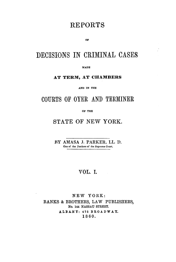 handle is hein.nysreports/parrdcc0001 and id is 1 raw text is: 



           REPORTS


                OF


DECISIONS IN CRIMINAL CASES

               MADE

      AT TERM, AT CHAMBERS

              AND IN THE

  COURTS OF OYER AND TERMINER

               OF THE

      STATE OF NEW YORK.



      BY AMASA J. PARKER, LL. D.
         One of the Justices of the Supreme Court.




              VOL. I.




            NEW Y.ORK:
  BANKS & BROTHERS, LAW PUBLISHERS,
           No. 144 NASSAU STREET.
        ALBA.NY: 475 BROADWAY.
               1860.



