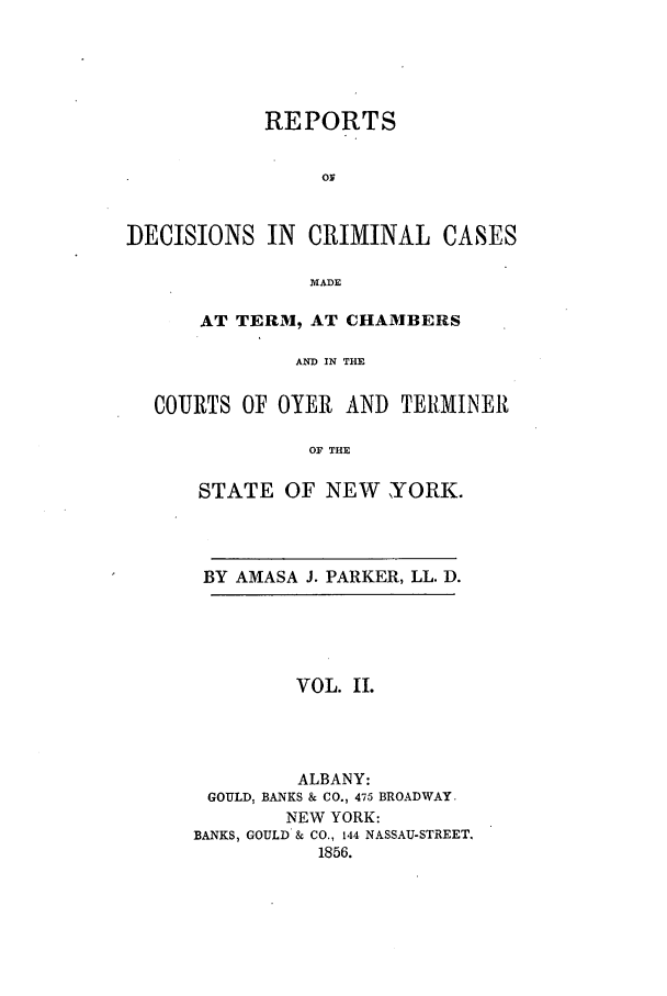 handle is hein.nysreports/parrdcc0002 and id is 1 raw text is: 





            REPORTS


                 or


DECISIONS IN CRIMINAL CASES

                MADE

      AT TERM, AT CHAMBERS

              AND IN THE

  COURTS OF OYER AND TERMINER

                OF THE


STATE OF NEW YORK.




BY AMASA J. PARKER, LL. D.





         VOL. II.




         ALBANY:
 GOULD, BANKS & CO., 475 BROADWAY.
        NEW YORK:
BANKS, GOULD & CO., 144 NASSAU-STREET.
           1856.


