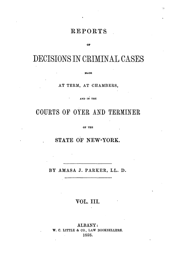 handle is hein.nysreports/parrdcc0003 and id is 1 raw text is: 




           REPORTS

                op


DECISIONS IN CRIMINAL CASES

               MADEl

        AT TERM, AT CHAMBERS,

              AND IN THE


 COURTS OF OYER AND TERMINER


               Op THE


  STATE OF NEW-YORK.





BY AMASA J. PARKER, LL. D.





        VOL. III.




        ALBANY:
 W. C. LITTLE & CO., LAW BOOKSELLERS.
          185S.


