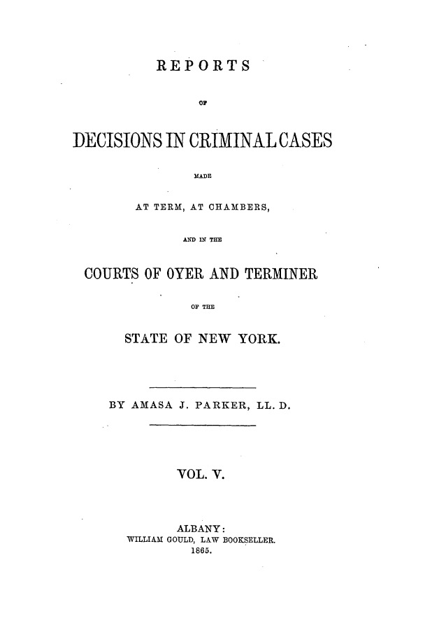 handle is hein.nysreports/parrdcc0005 and id is 1 raw text is: 




           REPORTS


                Op



DECISIONS IN CRIMINAL CASES


               MADE


        AT TERM, AT CHAMBERS,


              AND IX THE


 COURTS OF OYER AND TERMINER

               OF THE


  STATE OF NEW YORK.





BY AMASA J. PARKER, LL. D.





         VOL. V.



         ALBANY:
  WILLIAM GOULD, LAW BOOKSELLER.
          1865.


