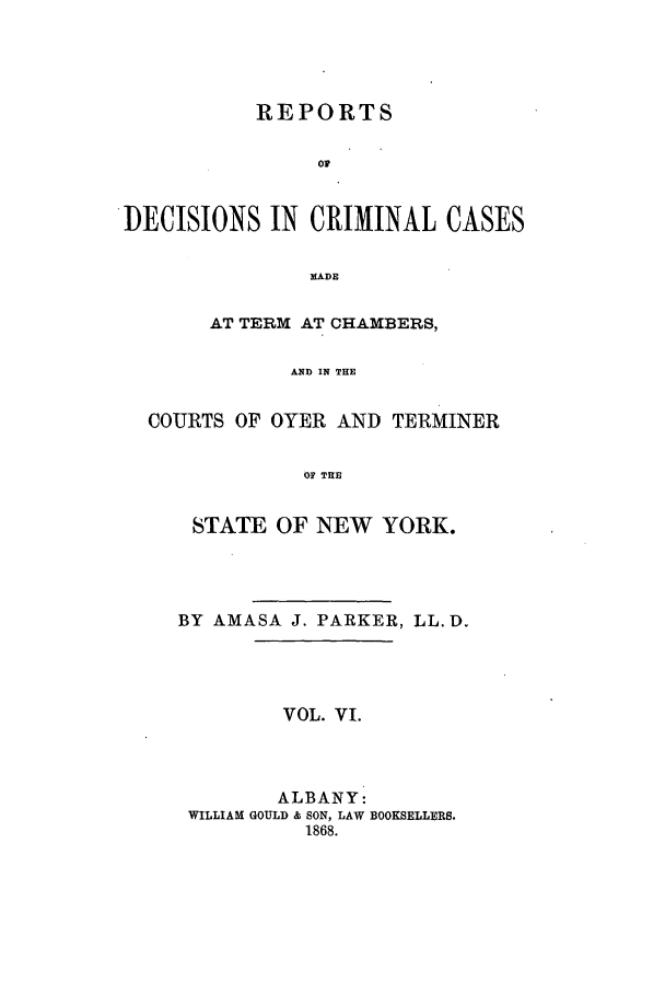 handle is hein.nysreports/parrdcc0006 and id is 1 raw text is: 




           REPORTS

                or


DECISIONS IN CRIMINAL CASES


               MADE

       AT TERM AT CHAMBERS,

              AND IN THE


  COURTS OF OYER AND TERMINER


               OF THE


STATE OF NEW YORK.




BY AMASA J. PARKER, LL. D.




         VOL. VI.



         ALBANY:
 WILLIAM GOULD & SON, LAW BOOKSELLERS.
          1868.


