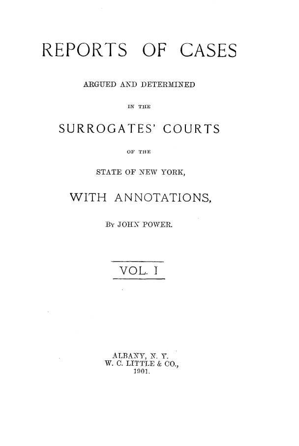 handle is hein.nysreports/powejca0001 and id is 1 raw text is: REPORTS OF

ARGUED AND DETERMINED
IN TIIE

SURROGATES'

COURTS

OF TIBE

STATE OF NEW YORK,
WITH ANNOTATIONS,
By JOHN POWER.
VOL. I
ALBANY, N. Y.
W. C. LITTLE & CO.,
1901.

CASES


