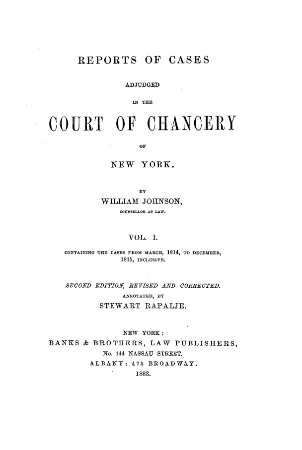 handle is hein.nysreports/rcaccny0001 and id is 1 raw text is: 






      REPORTS OF CASES


                ADJUDGED

                IN THE


COURT OF CHANCERY

                  OF

             NEW YORK.


                  13Y
           WILLIAM JOHNSON,
              COUNSELLOR AT LAW.


                VOL. I.

   CONTAINING THE CASES FROM MARCH, 1814, TO DECEMBER,
               1815, INCLUSIVE.


   SECOND EDITION, REVISED AND CORRECTED.
               ANNOTATED, BY
          STEWART RAPALJE.


               NEW YORK:
BANKS & BROTHERS, LAW PUBLISHERS,
           No. 144 NASSAU STREET.
        ALBANY: 475 BROADWAY.
                  1883.


