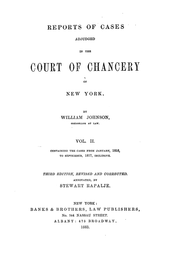 handle is hein.nysreports/rcaccny0002 and id is 1 raw text is: 




REPORTS OF


CASES


ADJUDGED


  IN THE


COURT OF CHANCERY

                   OF


             NEW YORK.


            33Y
    WILLIAM JOHNSON,
       COUNSELLOR AT LAW.



         VOL. II.

CONTAINING THE CASES FROM JANUARY, 1816,
   TO SEPTEMBEI, 1817, INCLUSIVE.


    THIRD EDITION, REVISED AND CORRECTED.
               ANNOTATED, BY
          STEWART RAPALJE.



               NEW YORK:
BANKS & BROTHERS, LAW PUBLISHERS,
           No. 144 NASSAU STREET.
        ALBANY: 475 BROADWAY.
                  1883.


