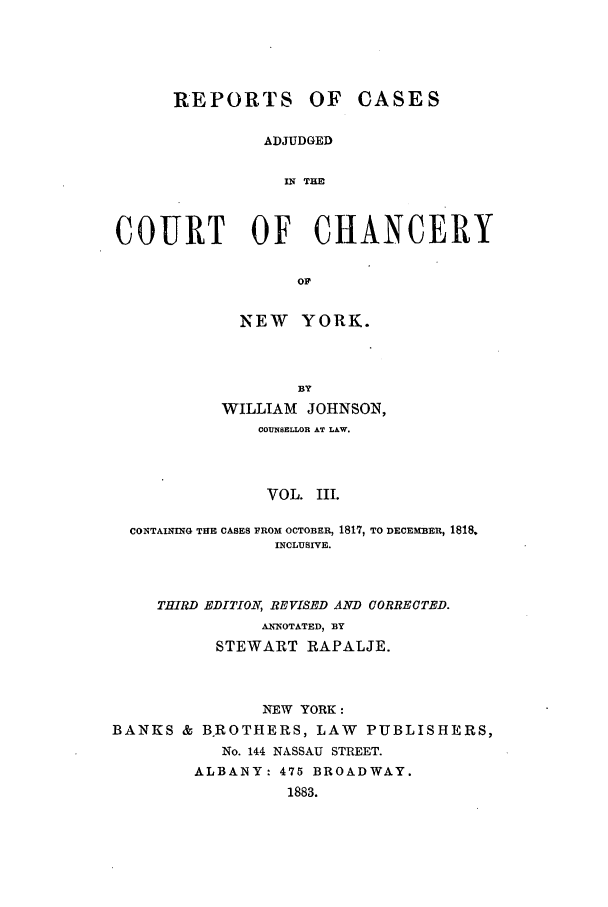 handle is hein.nysreports/rcaccny0003 and id is 1 raw text is: 





      REPORTS OF CASES

               ADJUDGED

                 IN TH



COURT OF CHANCERY

                  OF


             NEW YORK.



                  BY
           WILLIAM JOHNSON,
              COUNSELLOR AT LAW.



              VOL. III.

 CONTAINING THE CASES FROM OCTOBER, 1817, TO DECEMBER, 1818,
                INCLUSIVE.


     THIRD EDITION, REVISED AND CORRECTED.
               ANNOTATED, BY
          STEWART RAPALJE.



               NEW YORK:
BANKS & B.ROTHERS, LAW PUBLISHERS,
           No. 144 NASSAU STREET.
        ALBANY: 475 BROADWAY.
                  1883.



