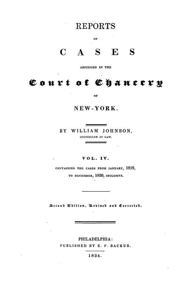 handle is hein.nysreports/rcaccny0004 and id is 1 raw text is: 



         REPORTS

               OF


    C A S E S

           ADJUDGED IN THE


urt of 0%ant

               OF

         NEW-YORK.



    BY WILLIAM JOHNSON,
           COUNSELLOR AT LAW.



           VOL. IV.
  CONTAINING THE CASES FROM JANUARY, 1819,
       TO DECEMBER, 1820, INCLUSIVE.




   £trlbabtfou, aUeb rseb aub torrecteb.





          PHILADELPHIA:
    PUBLISHED BY E. F. BACKUS.

              1836.


r g


4t *



