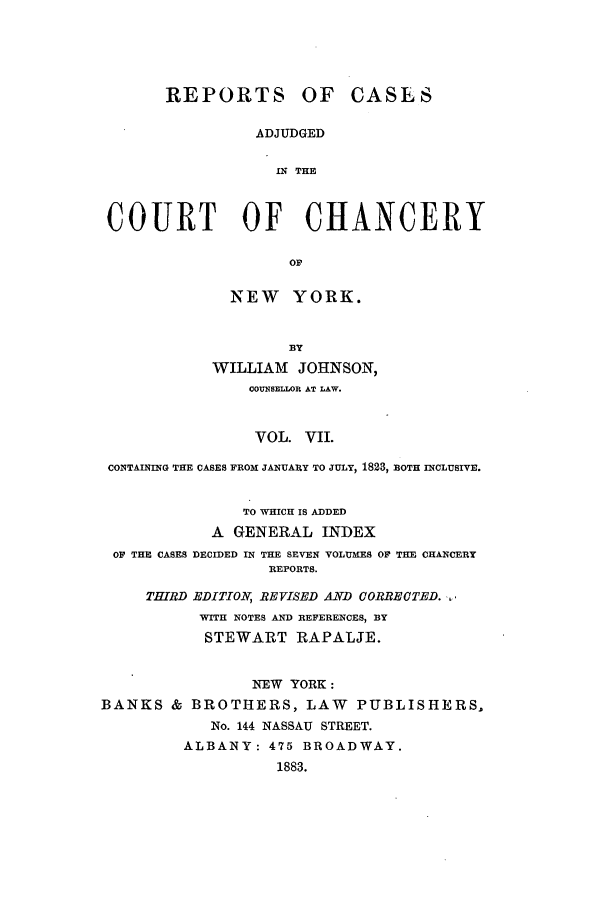 handle is hein.nysreports/rcaccny0007 and id is 1 raw text is: 





      REPORTS OF CASLS

                ADJUDGED

                  IN THE



COURT OF CHANCERY


  NEW YORK.


        BY
WILLIAM JOHNSON,
    COUNSELLOR AT LAW.


                VOL. VII.

 CONTAINING THE CASES FROM JANUARY TO JULY, 1823, BOTH INCLUSIVE.


               TO WHICH IS ADDED
            A GENERAL INDEX
 OF THE CASES DECIDED IN THE SEVEN VOLUMES OF THE CHANCERY
                  REPORTS.

     THIRD EDITIO, REVISED AND CORRECTED. ,
           WITH NOTES AND REFERENCES, BY
           STEWART RAPALJE.


                NEW YORK:
BANKS & BROTHERS, LAW      PUBLISHERS,
            No. 144 NASSAU STREET.
         ALBANY: 475 BROADWAY.
                   1883.


